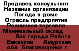 Продавец-консультант › Название организации ­ Погода в доме › Отрасль предприятия ­ Розничная торговля › Минимальный оклад ­ 60 000 - Все города Работа » Вакансии   . Амурская обл.,Благовещенск г.